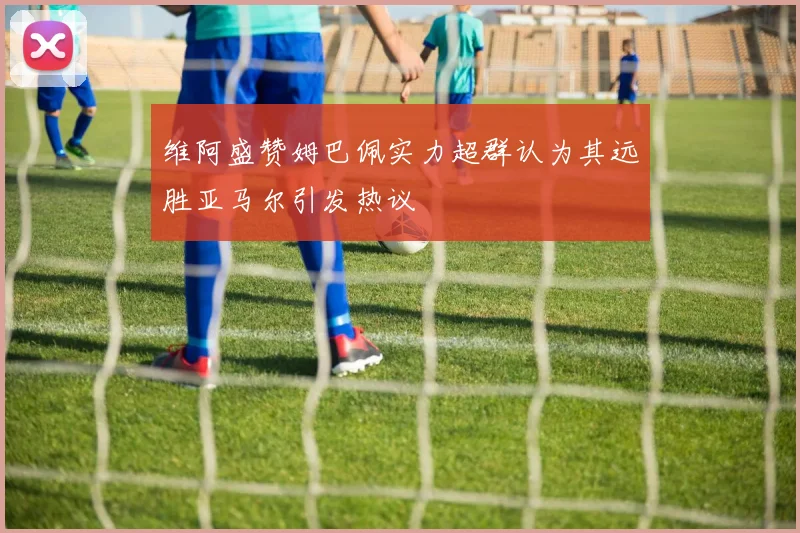 维阿盛赞姆巴佩实力超群认为其远胜亚马尔引发热议