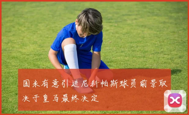 国米有意引进尼科帕斯球员前景取决于皇马最终决定