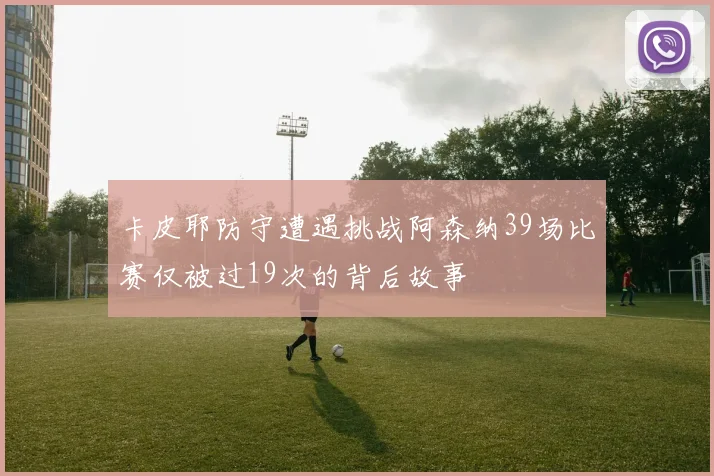 卡皮耶防守遭遇挑战阿森纳39场比赛仅被过19次的背后故事