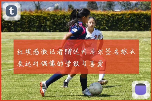 杜埃感激记者赠送内马尔签名球衣表达对偶像的崇敬与喜爱
