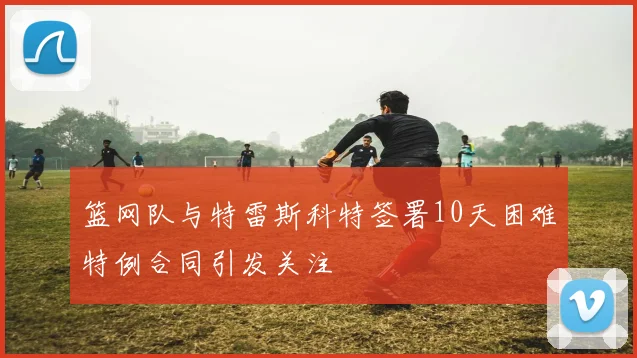 篮网队与特雷斯科特签署10天困难特例合同引发关注