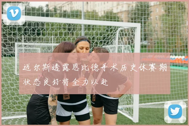 迈尔斯透露恩比德手术历史休赛期状态良好将全力以赴