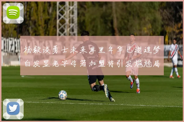杨毅谈勇士未来库里年华已逝追梦白发显老字母若加盟将引发尴尬局面