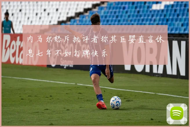 内马尔怒斥批评者称其巨婴直言休息七年不如打牌快乐