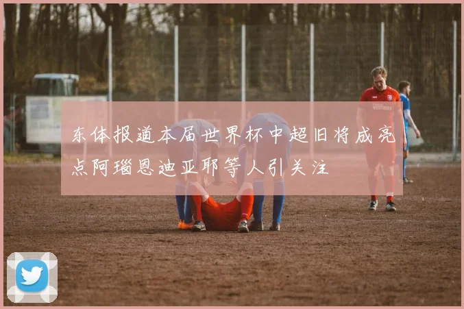 东体报道本届世界杯中超旧将成亮点阿瑙恩迪亚耶等人引关注