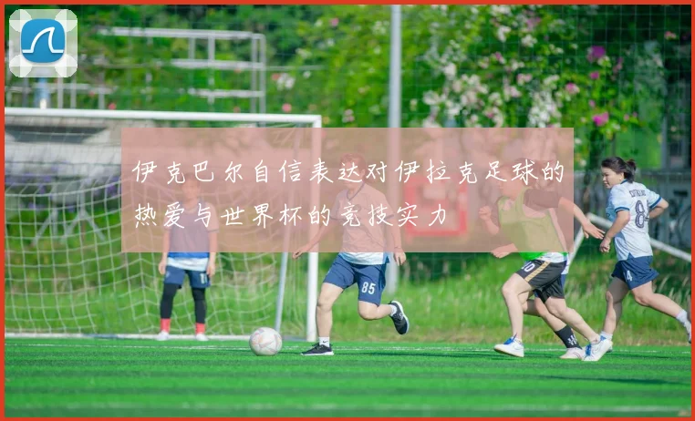 伊克巴尔自信表达对伊拉克足球的热爱与世界杯的竞技实力