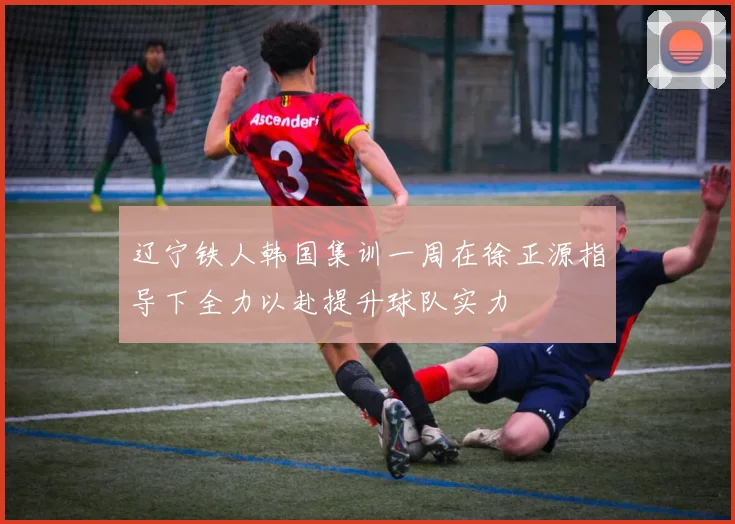 辽宁铁人韩国集训一周在徐正源指导下全力以赴提升球队实力