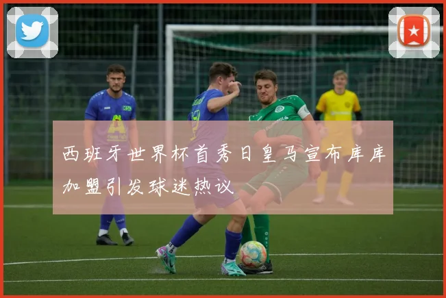 西班牙世界杯首秀日皇马宣布库库加盟引发球迷热议