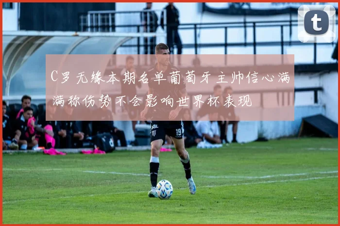 C罗无缘本期名单葡萄牙主帅信心满满称伤势不会影响世界杯表现