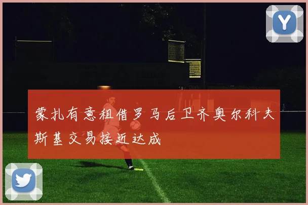 蒙扎有意租借罗马后卫齐奥尔科夫斯基交易接近达成
