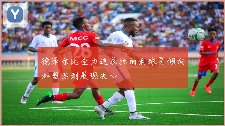 德泽尔比全力追求托纳利球员倾向加盟热刺展现决心