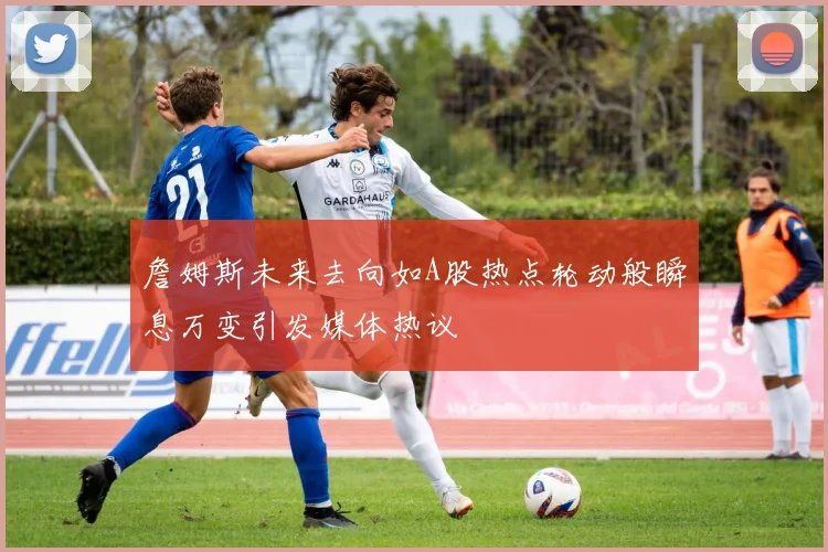 詹姆斯未来去向如A股热点轮动般瞬息万变引发媒体热议