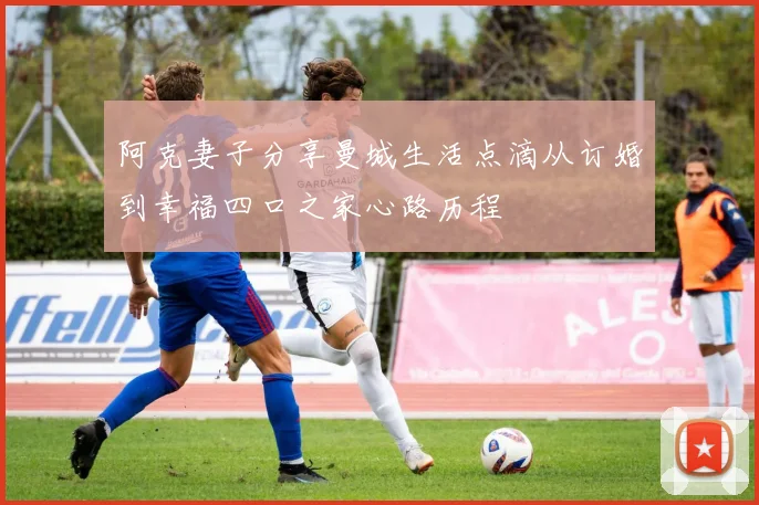 阿克妻子分享曼城生活点滴从订婚到幸福四口之家心路历程