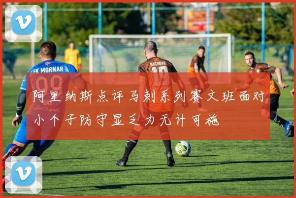 阿里纳斯点评马刺系列赛文班面对小个子防守显乏力无计可施
