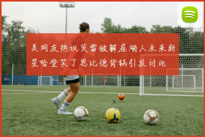 美网友热议莫雷被解雇湖人未来新星哈登笑了恩比德背锅引发讨论