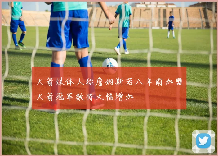 火箭媒体人称詹姆斯若八年前加盟火箭冠军数将大幅增加