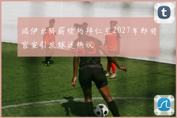 诺伊尔降薪续约拜仁至2027年即将官宣引发球迷热议