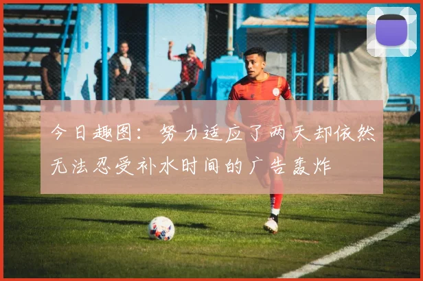 今日趣图：努力适应了两天却依然无法忍受补水时间的广告轰炸