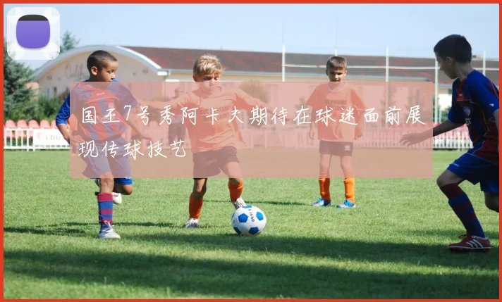 国王7号秀阿卡夫期待在球迷面前展现传球技艺