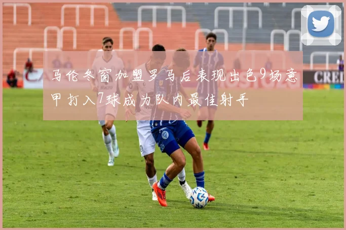 马伦冬窗加盟罗马后表现出色9场意甲打入7球成为队内最佳射手