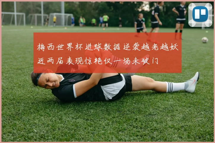 梅西世界杯进球数据逆袭越老越妖近两届表现惊艳仅一场未破门