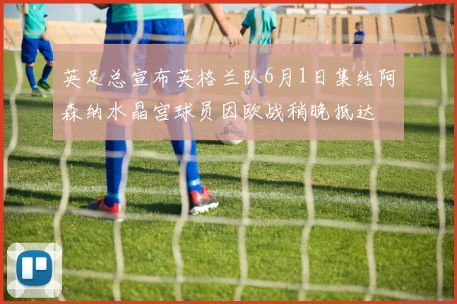 英足总宣布英格兰队6月1日集结阿森纳水晶宫球员因欧战稍晚抵达