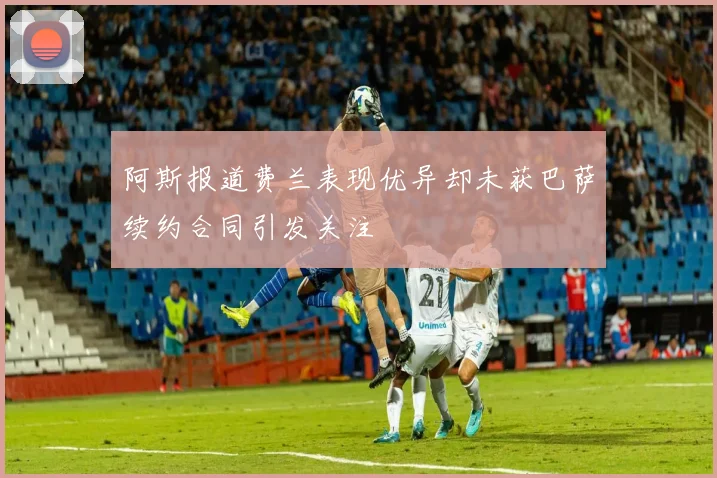 阿斯报道费兰表现优异却未获巴萨续约合同引发关注
