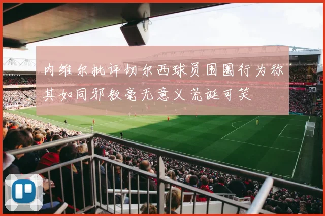 内维尔批评切尔西球员围圈行为称其如同邪教毫无意义荒诞可笑