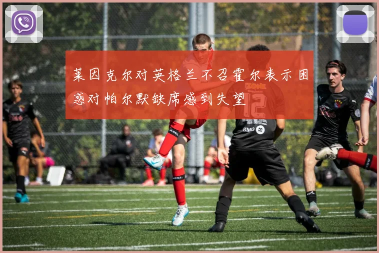 莱因克尔对英格兰不召霍尔表示困惑对帕尔默缺席感到失望