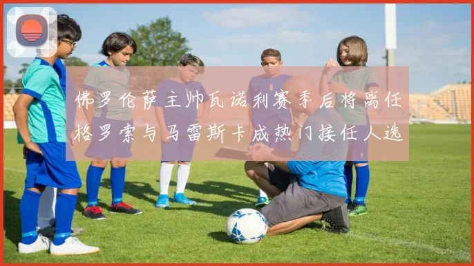 佛罗伦萨主帅瓦诺利赛季后将离任格罗索与马雷斯卡成热门接任人选