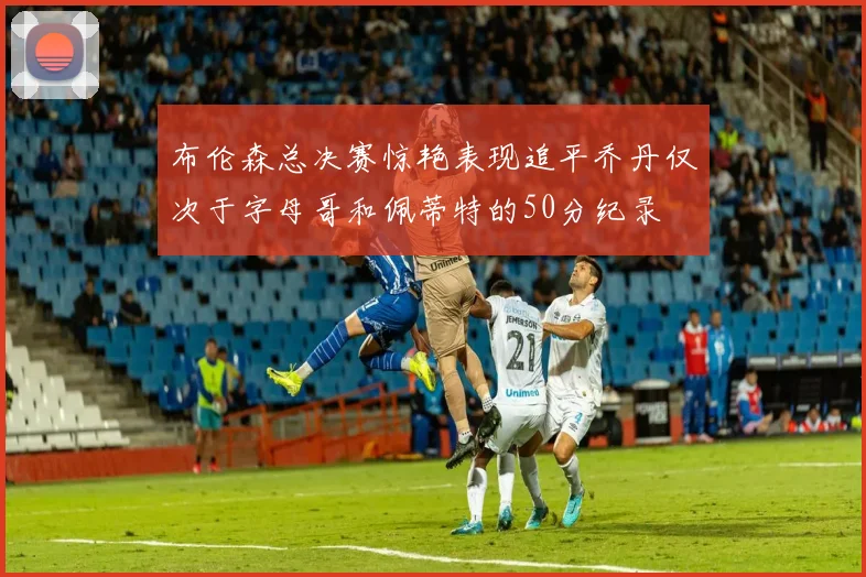 布伦森总决赛惊艳表现追平乔丹仅次于字母哥和佩蒂特的50分纪录