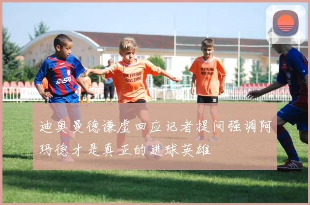 迪奥曼德谦虚回应记者提问强调阿玛德才是真正的进球英雄