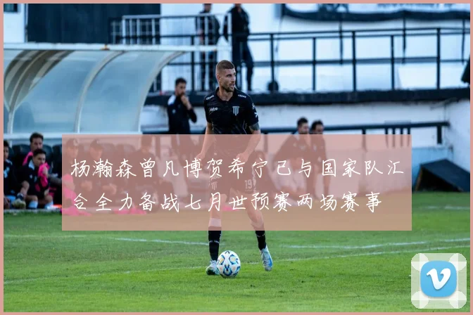 杨瀚森曾凡博贺希宁已与国家队汇合全力备战七月世预赛两场赛事