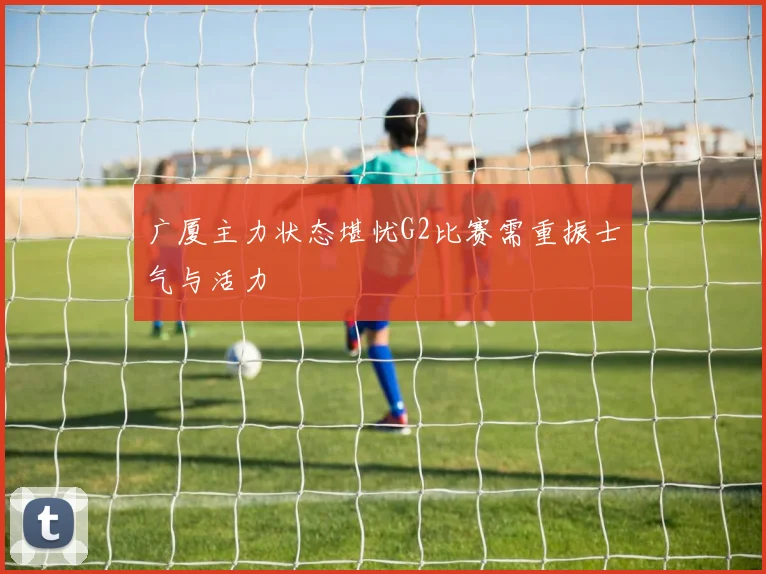 广厦主力状态堪忧G2比赛需重振士气与活力